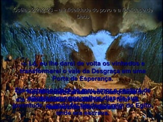 15 -  Lá, eu lhe darei de volta os vinhedos e transformarei o vale da Desgraça em uma Porta de Esperança. Ela corresponderá ao meu amor e cantará de alegria como nos velhos dias da sua juventude, quando foi tirada por mim do Egito, onde era escrava. Óséias 2:2a2:23 – a infidelidade do povo e a fidelidade de Deus 16 -  “Nesse dia que ainda vem, diz o Senhor,  ela me chamará ‘Meu Marido’  em vez de ‘Meu Baal’. 17 -  Ó Israel, Eu farei você esquecer seus ídolos, e você nem vai falar os nomes deles, nunca mais! 