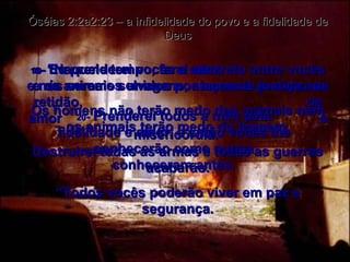 18 -  “Naquele tempo, farei um trato entre vocês e os animais selvagens, as aves e as cobras. Os homens não terão medo dos animais nem os animais terão medo do homem. Destruirei todas as armas e todas as guerras acabarão. “ Todos vocês poderão viver em paz e segurança. Óséias 2:2a2:23 – a infidelidade do povo e a fidelidade de Deus 19 -  Eu prenderei vocês a mim,  e nós seremos unidos por laços de justiça,  de retidão,  de amor  e misericórdia.  20 -  Prenderei todos a mim pela fidelidade e amor, e então vocês me conhecerão como nunca conheceram antes. 