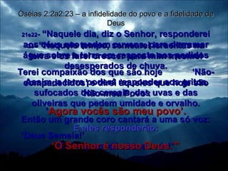 21e22 -  “Naquele dia, diz o Senhor, responderei aos céus que pedem nuvens, para derramar água sobre a terra em resposta aos pedidos desesperados de chuva. Assim, a terra poderá responder aos gritos sufocados dos cereais, das uvas e das oliveiras que pedem umidade e orvalho. Então um grande coro cantará a uma só voz: ‘ Deus Semeia!’  É Ele quem dá vida a tudo!’ Óséias 2:2a2:23 – a infidelidade do povo e a fidelidade de Deus 23 -  “Naquele tempo, semearei israelitas na terra e os farei crescer para mim mesmo! Terei compaixão dos que são hoje  ‘Não-compadecidos’ e direi àqueles que hoje são ‘Não-meu Povo’: ‘ Agora vocês são meu povo’. E eles responderão: ‘ O Senhor é nosso Deus.’” 