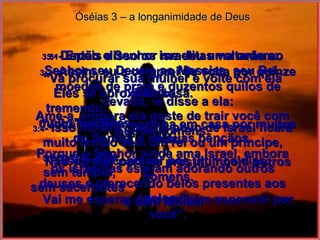 Óséias 3 – a longanimidade de Deus 3:1 -  Então o Senhor me deu uma ordem: “ Vá procurar sua mulher e volte com ela para casa. Ame-a, embora ela goste de trair você com outros homens. Porque o Senhor ainda ama Israel, embora os israelitas estejam adorando outros deuses e oferecendo belos presentes aos ídolos.” 3:2 -  Assim, eu a comprei de volta por quinze moedas de prata e duzentos quilos de cevada,  3 e disse a ela: “ Você vai ficar sozinha em casa por muitos dias. Não vai sair para se prostituir com outros homens. Vai me esperar e eu também esperarei por você”. 3:4 -  Isso mostra como o povo de Israel ficará muito tempo sem um rei ou um príncipe, sem um altar,  sem templo,  sem sacerdotes  e sem ídolos! 3:5 -  Depois disso os israelitas voltarão ao Senhor seu Deus e ao Messias, seu Rei. Eles se aproximarão,  tremendo,  muito humildes,  do Senhor e de suas bênçãos. Isso vai acontecer nos últimos dias. 
