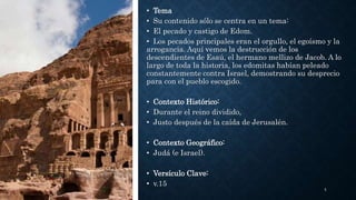 • Tema
• Su contenido sólo se centra en un tema:
• El pecado y castigo de Edom.
• Los pecados principales eran el orgullo, el egoísmo y la
arrogancia. Aquí vemos la destrucción de los
descendientes de Esaú, el hermano mellizo de Jacob. A lo
largo de toda la historia, los edomitas habían peleado
constantemente contra Israel, demostrando su desprecio
para con el pueblo escogido.
• Contexto Histórico:
• Durante el reino dividido,
• Justo después de la caída de Jerusalén.
• Contexto Geográfico:
• Judá (e Israel).
• Versículo Clave:
• v.15
5
 