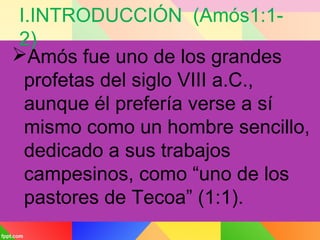 I.INTRODUCCIÓN (Amós1:1-
2)
Amós fue uno de los grandes
profetas del siglo VIII a.C.,
aunque él prefería verse a sí
mismo como un hombre sencillo,
dedicado a sus trabajos
campesinos, como “uno de los
pastores de Tecoa” (1:1).
 