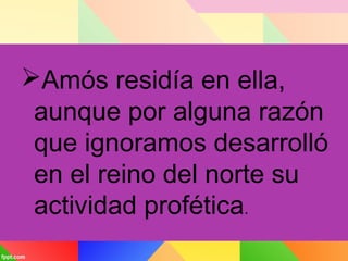 Amós residía en ella,
aunque por alguna razón
que ignoramos desarrolló
en el reino del norte su
actividad profética.
 
