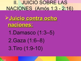 II. JUICIO SOBRE LAS
NACIONES (Amós 1:3 - 2:16)
Juicio contra ochoJuicio contra ocho
naciones:naciones:
1.Damasco (1:3–5)
2.Gaza (1:6–8)
3.Tiro (1:9-10)
 