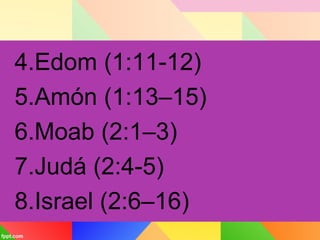4.Edom (1:11-12)
5.Amón (1:13–15)
6.Moab (2:1–3)
7.Judá (2:4-5)
8.Israel (2:6–16)
 