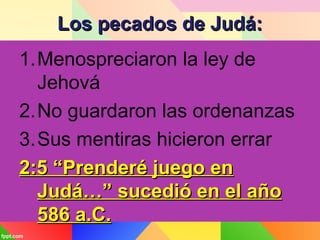 Los pecados de Judá:Los pecados de Judá:
1.Menospreciaron la ley de
Jehová
2.No guardaron las ordenanzas
3.Sus mentiras hicieron errar
2:5 “Prenderé juego en2:5 “Prenderé juego en
Judá…” sucedió en el añoJudá…” sucedió en el año
586 a.C.586 a.C.
 