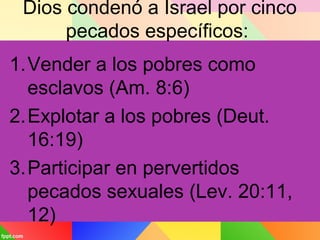 Dios condenó a Israel por cinco
pecados específicos:
1.Vender a los pobres como
esclavos (Am. 8:6)
2.Explotar a los pobres (Deut.
16:19)
3.Participar en pervertidos
pecados sexuales (Lev. 20:11,
12)
 