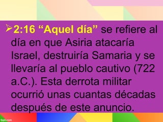 2:16 “Aquel día” se refiere al
día en que Asiria atacaría
Israel, destruiría Samaria y se
llevaría al pueblo cautivo (722
a.C.). Esta derrota militar
ocurrió unas cuantas décadas
después de este anuncio.
 