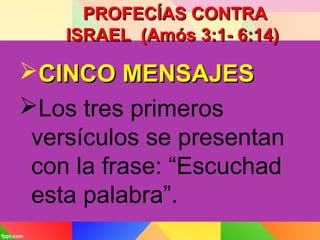 PROFECÍAS CONTRAPROFECÍAS CONTRA
ISRAEL (Amós 3:1- 6:14)ISRAEL (Amós 3:1- 6:14)
CINCO MENSAJESCINCO MENSAJES
Los tres primeros
versículos se presentan
con la frase: “Escuchad
esta palabra”.
 