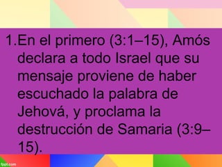 1.En el primero (3:1–15), Amós
declara a todo Israel que su
mensaje proviene de haber
escuchado la palabra de
Jehová, y proclama la
destrucción de Samaria (3:9–
15).
 