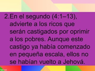 2.En el segundo (4:1–13),
advierte a los ricos que
serán castigados por oprimir
a los pobres. Aunque este
castigo ya había comenzado
en pequeña escala, ellos no
se habían vuelto a Jehová.
 