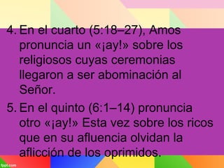4. En el cuarto (5:18–27), Amos
pronuncia un «¡ay!» sobre los
religiosos cuyas ceremonias
llegaron a ser abominación al
Señor.
5. En el quinto (6:1–14) pronuncia
otro «¡ay!» Esta vez sobre los ricos
que en su afluencia olvidan la
aflicción de los oprimidos.
 