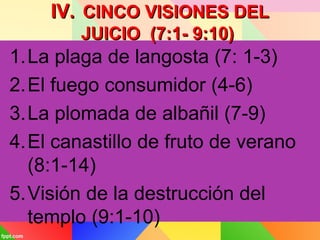 IV.IV. CINCO VISIONES DELCINCO VISIONES DEL
JUICIO (7:1- 9:10)JUICIO (7:1- 9:10)
1.La plaga de langosta (7: 1-3)
2.El fuego consumidor (4-6)
3.La plomada de albañil (7-9)
4.El canastillo de fruto de verano
(8:1-14)
5.Visión de la destrucción del
templo (9:1-10)
 