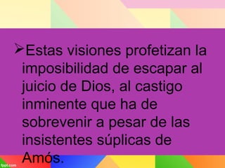 Estas visiones profetizan la
imposibilidad de escapar al
juicio de Dios, al castigo
inminente que ha de
sobrevenir a pesar de las
insistentes súplicas de
Amós.
 