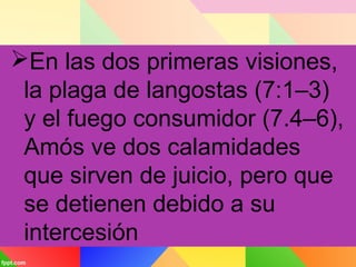 En las dos primeras visiones,
la plaga de langostas (7:1–3)
y el fuego consumidor (7.4–6),
Amós ve dos calamidades
que sirven de juicio, pero que
se detienen debido a su
intercesión
 