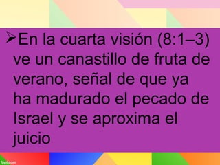 En la cuarta visión (8:1–3)
ve un canastillo de fruta de
verano, señal de que ya
ha madurado el pecado de
Israel y se aproxima el
juicio
 