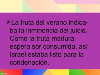 La fruta del verano indica-
ba la inminencia del juicio.
Como la fruta madura
espera ser consumida, así
Israel estaba listo para la
condenación.
 