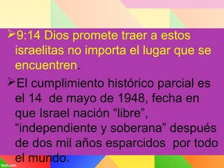 9:14 Dios promete traer a estos
israelitas no importa el lugar que se
encuentren.
El cumplimiento histórico parcial es
el 14 de mayo de 1948, fecha en
que Israel nación “libre”,
“independiente y soberana” después
de dos mil años esparcidos por todo
el mundo.
 