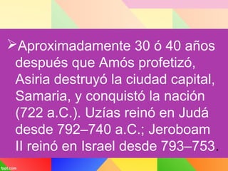 Aproximadamente 30 ó 40 años
después que Amós profetizó,
Asiria destruyó la ciudad capital,
Samaria, y conquistó la nación
(722 a.C.). Uzías reinó en Judá
desde 792–740 a.C.; Jeroboam
II reinó en Israel desde 793–753.
 