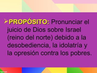 PROPÓSITO:PROPÓSITO: Pronunciar el
juicio de Dios sobre Israel
(reino del norte) debido a la
desobediencia, la idolatría y
la opresión contra los pobres.
 