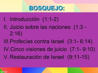 BOSQUEJO:BOSQUEJO:
I. Introducción (1:1-2)
II. Juicio sobre las naciones (1:3 -
2:16)
III.Profecías contra Israel (3:1- 6:14)
IV.Cinco visiones de juicio (7:1- 9:10)
V. Restauración de Israel (9:11-15)
 