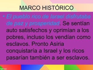MARCO HISTÓRICO
• El pueblo rico de Israel disfrutaba
de paz y prosperidad. Se sentían
auto satisfechos y oprimían a los
pobres, incluso los vendían como
esclavos. Pronto Asiria
conquistaría a Israel y los ricos
pasarían también a ser esclavos.
 