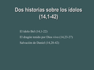 Dos historias sobre los ídolosDos historias sobre los ídolos
(14,1-42)(14,1-42)
El ídolo Bel (14,1-22)
El dragón tenido por Dios vivo (14,23-27)
Salvación de Daniel (14,28-42)
 