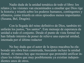 Nadie duda de la unidad temática de todo el libro: los
relatos y las visiones van encaminados a enseñar que Dios rige
la historia y triunfa sobre los poderes humanos, contingentes y
efímeros, como triunfa en otros episodios menos importantes
(Susana, Bel, Dragón).
Con la llegada del reino definitivo de Dios, también tri-
unfarán los justos, "los santos". Este mensaje de esperanza da
unidad a todo el conjunto. Desde el punto de vista formal no
han faltado intentos de poner de relieve una especial unidad,
intentada por el último redactor
No hay duda que el autor de la época macabea ha ela-
borado una obra bien construida, buscando incluso la unidad
formal. Al menos hay que reconocer que pretendió unificar in-
cluso los relatos que muy posiblemente ya existían indepen-
dientes unos de otros.
 