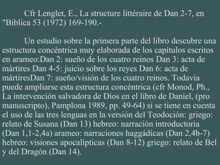 Cfr Lenglet, E., La structure littéraire de Dan 2-7, en
"Biblica 53 (1972) 169-190.-
Un estudio sobre la primera parte del libro descubre una
estructura concéntrica muy elaborada de los capítulos escritos
en arameo:Dan 2: sueño de los cuatro reinos Dan 3: acta de
mártires Dan 4-5: juicio sobre los reyes Dan 6: acta de
mártiresDan 7: sueño/visión de los cuatro reinos. Todavía
puede ampliarse esta estructura concéntrica (cfr Monod, Ph.,
La intervención salvadora de Dios en el libro de Daniel, (pro
manuscripto), Pamplona 1989, pp. 49-64) si se tiene en cuenta
el uso de las tres lenguas en la versión del Teodoción: griego:
relato de Susana (Dan 13) hebreo: narración introductoria
(Dan 1,1-2,4a) arameo: narraciones haggádicas (Dan 2,4b-7)
hebreo: visiones apocalípticas (Dan 8-12) griego: relato de Bel
y del Dragón (Dan 14).
 