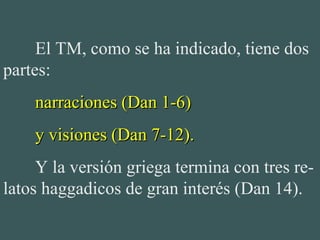 El TM, como se ha indicado, tiene dos
partes:
narraciones (Dan 1-6)narraciones (Dan 1-6)
y visiones (Dan 7-12).y visiones (Dan 7-12).
Y la versión griega termina con tres re-
latos haggadicos de gran interés (Dan 14).
 
