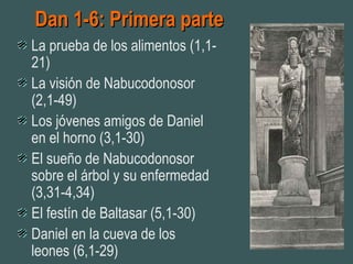 Dan 1-6: Primera parteDan 1-6: Primera parte
La prueba de los alimentos (1,1-
21)
La visión de Nabucodonosor
(2,1-49)
Los jóvenes amigos de Daniel
en el horno (3,1-30)
El sueño de Nabucodonosor
sobre el árbol y su enfermedad
(3,31-4,34)
El festín de Baltasar (5,1-30)
Daniel en la cueva de los
leones (6,1-29)
 
