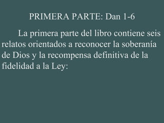 PRIMERA PARTE: Dan 1-6
La primera parte del libro contiene seis
relatos orientados a reconocer la soberanía
de Dios y la recompensa definitiva de la
fidelidad a la Ley:
 