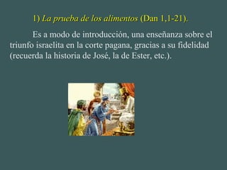 1)1) La prueba de los alimentosLa prueba de los alimentos (Dan 1,1-21).(Dan 1,1-21).
Es a modo de introducción, una enseñanza sobre el
triunfo israelita en la corte pagana, gracias a su fidelidad
(recuerda la historia de José, la de Ester, etc.).
 