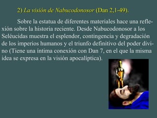 2)2) La visión de NabucodonosorLa visión de Nabucodonosor (Dan 2,1-49).(Dan 2,1-49).
Sobre la estatua de diferentes materiales hace una refle-
xión sobre la historia reciente. Desde Nabucodonosor a los
Seléucidas muestra el esplendor, contingencia y degradación
de los imperios humanos y el triunfo definitivo del poder divi-
no (Tiene una íntima conexión con Dan 7, en el que la misma
idea se expresa en la visión apocalíptica).
 