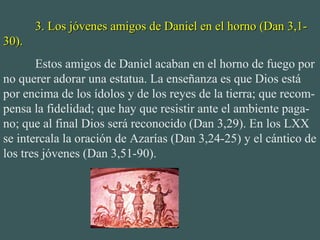 3. Los jóvenes amigos de Daniel en el horno (Dan 3,1-3. Los jóvenes amigos de Daniel en el horno (Dan 3,1-
30).30).
Estos amigos de Daniel acaban en el horno de fuego por
no querer adorar una estatua. La enseñanza es que Dios está
por encima de los ídolos y de los reyes de la tierra; que recom-
pensa la fidelidad; que hay que resistir ante el ambiente paga-
no; que al final Dios será reconocido (Dan 3,29). En los LXX
se intercala la oración de Azarías (Dan 3,24-25) y el cántico de
los tres jóvenes (Dan 3,51-90).
 