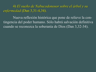 4)4) El sueño de Nabucodonosor sobre el árbol y suEl sueño de Nabucodonosor sobre el árbol y su
enfermedadenfermedad (Dan 3,31-4,34).(Dan 3,31-4,34).
Nueva reflexión histórica que pone de relieve la con-
tingencia del poder humano. Sólo habrá salvación definitiva
cuando se reconozca la soberanía de Dios (Dan 3,32-34).
 