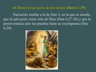 6)6) Daniel en la cueva de los leonesDaniel en la cueva de los leones (Dan 6,1-29).(Dan 6,1-29).
Narración similar a la de Dan 3, en la que se enseña
que la salvación viene sólo de Dios (Dan 6,27-28) y que la
perseverancia ante las pruebas tiene su recompensa (Dan
6,29).
 