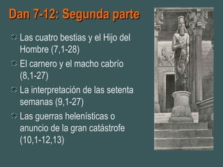 Dan 7-12: Segunda parteDan 7-12: Segunda parte
Las cuatro bestias y el Hijo del
Hombre (7,1-28)
El carnero y el macho cabrío
(8,1-27)
La interpretación de las setenta
semanas (9,1-27)
Las guerras helenísticas o
anuncio de la gran catástrofe
(10,1-12,13)
 