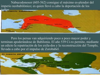Nabucodonosor (605-562) consigue el máximo es-plendor del
imperio neobabilónico; es quien llevó a cabo la deportación de los
judíos.
Pero los persas van adquiriendo poco a poco mayor poder y
terminan apoderándose de Babilonia. El año 539 Ci-ro permite, mediante
un edicto la repatriación de los exila-dos y la reconstrucción del Templo,
llevada a cabo por el impulso de Zorobabel.
 