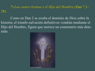 7)7) Las cuatro bestias y el Hijo del HombreLas cuatro bestias y el Hijo del Hombre (Dan 7,1-(Dan 7,1-
28).28).
Como en Dan 2 se exalta el dominio de Dios sobre la
historia; el triunfo-salvación definitivos vendrán mediante el
Hijo del Hombre, figura que merece un comentario más dete-
nido.
 