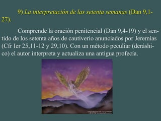 9)9) La interpretación de las setenta semanasLa interpretación de las setenta semanas (Dan 9,1-(Dan 9,1-
27).27).
Comprende la oración penitencial (Dan 9,4-19) y el sen-
tido de los setenta años de cautiverio anunciados por Jeremías
(Cfr Ier 25,11-12 y 29,10). Con un método peculiar (deráshi-
co) el autor interpreta y actualiza una antigua profecía.
 