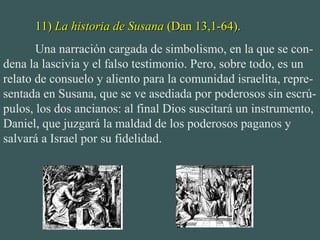 11)11) La historia de SusanaLa historia de Susana (Dan 13,1-64).(Dan 13,1-64).
Una narración cargada de simbolismo, en la que se con-
dena la lascivia y el falso testimonio. Pero, sobre todo, es un
relato de consuelo y aliento para la comunidad israelita, repre-
sentada en Susana, que se ve asediada por poderosos sin escrú-
pulos, los dos ancianos: al final Dios suscitará un instrumento,
Daniel, que juzgará la maldad de los poderosos paganos y
salvará a Israel por su fidelidad.
 