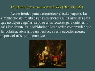 12)12) Daniel y los sacerdotes de BelDaniel y los sacerdotes de Bel (Dan 14,1-22).(Dan 14,1-22).
Relato irónico para desautorizar el culto pagano. La
simplicidad del relato es una advertencia a los israelitas para
que no dejen engañar; supone unos lectores para quienes lo
más importante es la sabiduría; ellos pueden comprender que
la idolatría, además de un pecado, es una necedad porque
supone el más burdo embuste.
 