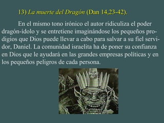 13)13) La muerte del DragónLa muerte del Dragón (Dan 14,23-42).(Dan 14,23-42).
En el mismo tono irónico el autor ridiculiza el poder
dragón-ídolo y se entretiene imaginándose los pequeños pro-
digios que Dios puede llevar a cabo para salvar a su fiel servi-
dor, Daniel. La comunidad israelita ha de poner su confianza
en Dios que le ayudará en las grandes empresas políticas y en
los pequeños peligros de cada persona.
 