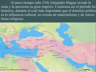Al poco tiempo (año 334) Alejandro Magno invade la
zona y la anexiona su gran imperio. Comienza así el período he-
lenístico, durante el cual más importante que el dominio político
es la influencia cultural, no exenta de materialismo y de sincre-
tismo religioso.
 