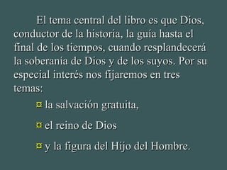 El tema central del libro es que Dios,El tema central del libro es que Dios,
conductor de la historia, la guía hasta elconductor de la historia, la guía hasta el
final de los tiempos, cuando resplandeceráfinal de los tiempos, cuando resplandecerá
la soberanía de Dios y de los suyos. Por sula soberanía de Dios y de los suyos. Por su
especial interés nos fijaremos en tresespecial interés nos fijaremos en tres
temas:temas:
¤¤ la salvación gratuita,la salvación gratuita,
¤¤ el reino de Diosel reino de Dios
¤¤ y la figura del Hijo del Hombre.y la figura del Hijo del Hombre.
 