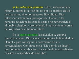 a) La salvación gratuitaa) La salvación gratuita.- Dios, soberano de la.- Dios, soberano de la
historia, otorga la salvación, no por los méritos de loshistoria, otorga la salvación, no por los méritos de los
destinatarios, sino por generosa liberalidad. Diosdestinatarios, sino por generosa liberalidad. Dios
interviene salvando al protagonista, Daniel, a lasinterviene salvando al protagonista, Daniel, a las
personas relacionadas con él, sean o no pertenecientespersonas relacionadas con él, sean o no pertenecientes
al pueblo elegido, y prometiendo la salvación universalal pueblo elegido, y prometiendo la salvación universal
de los justos en el tiempo futuro.de los justos en el tiempo futuro.
En laEn la parte narrativaparte narrativa la salvación se cumplela salvación se cumple
inmediatamente: Dios actúa para premiar la fidelidad deinmediatamente: Dios actúa para premiar la fidelidad de
Daniel y para conseguir la conversión de susDaniel y para conseguir la conversión de sus
perseguidores. Con frecuencia "Dios envía un ángel"perseguidores. Con frecuencia "Dios envía un ángel"
que comunica la salvación. La acción de intermediariosque comunica la salvación. La acción de intermediarios
celestes es específica de este libro.celestes es específica de este libro.
 