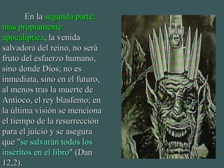 En laEn la segunda parte,segunda parte,
más propiamentemás propiamente
apocalípticaapocalíptica, la venida, la venida
salvadora del reino, no serásalvadora del reino, no será
fruto del esfuerzo humano,fruto del esfuerzo humano,
sino donde Dios; no essino donde Dios; no es
inmediata, sino en el futuro,inmediata, sino en el futuro,
al menos tras la muerte deal menos tras la muerte de
Antíoco, el rey blasfemo; enAntíoco, el rey blasfemo; en
la última visión se mencionala última visión se menciona
el tiempo de la resurrecciónel tiempo de la resurrección
para el juicio y se asegurapara el juicio y se asegura
que "que "se salvarán todos losse salvarán todos los
inscritos en el libroinscritos en el libro" (Dan" (Dan
12,2).12,2).
 