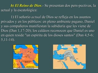 b) El Reino de Diosb) El Reino de Dios.- Se presentan dos pers-pectivas, la.- Se presentan dos pers-pectivas, la
actual y la escatológica:actual y la escatológica:
1) El señorío1) El señorío actualactual de Dios se refleja en los asuntosde Dios se refleja en los asuntos
privados y en los públicos: en pleno ambiente pagano, Danielprivados y en los públicos: en pleno ambiente pagano, Daniel
y sus compañeros manifiestan la sabiduría que les viene dey sus compañeros manifiestan la sabiduría que les viene de
Dios (Dan 1,17-20); los caldeos reconocen que Daniel es unoDios (Dan 1,17-20); los caldeos reconocen que Daniel es uno
en quien reside "un espíritu de los dioses santos" (Dan 4,5-6;en quien reside "un espíritu de los dioses santos" (Dan 4,5-6;
5,11-14).5,11-14).
 