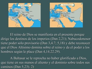 El reino de Dios se manifiesta en el presente porqueEl reino de Dios se manifiesta en el presente porque
dirige los destinos de los imperios (Dan 2,21); Nabucodonosordirige los destinos de los imperios (Dan 2,21); Nabucodonosor
tiene poder sólo provisorio (Dan 3,4.7; 5,18) y debe reconocertiene poder sólo provisorio (Dan 3,4.7; 5,18) y debe reconocer
que el Dios Altísimo domina sobre el reino y da el poder a losque el Dios Altísimo domina sobre el reino y da el poder a los
hombres según le place (Dan 4,14.22.29).hombres según le place (Dan 4,14.22.29).
A Baltasar se le reprocha no haber glorificado a Dios,A Baltasar se le reprocha no haber glorificado a Dios,
que tiene en sus manos el aliento y el dominio sobre todos susque tiene en sus manos el aliento y el dominio sobre todos sus
caminos (Dan 5,23). 2)caminos (Dan 5,23). 2)
 
